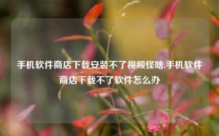 手机软件商店下载安装不了视频怪啥,手机软件商店下载不了软件怎么办