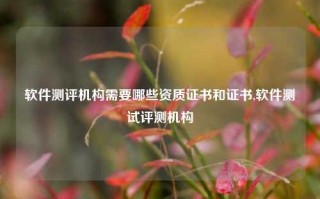 软件测评机构需要哪些资质证书和证书,软件测试评测机构