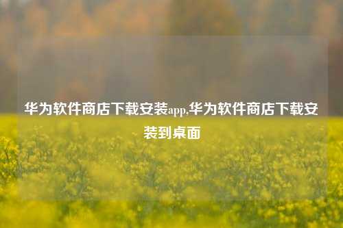 华为软件商店下载安装app,华为软件商店下载安装到桌面-第1张图片-连云港禾元网络科技有限公司