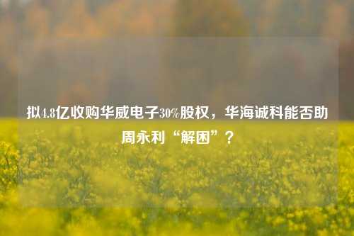 拟4.8亿收购华威电子30%股权，华海诚科能否助周永利“解困”？-第1张图片-连云港禾元网络科技有限公司