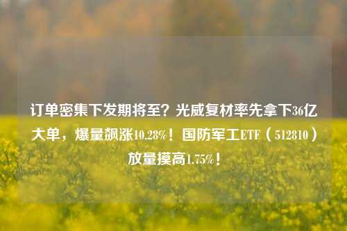 订单密集下发期将至？光威复材率先拿下36亿大单，爆量飙涨10.28%！国防军工ETF（512810）放量摸高1.75%！