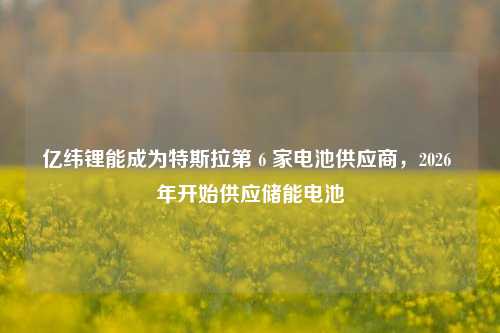 亿纬锂能成为特斯拉第 6 家电池供应商，2026 年开始供应储能电池