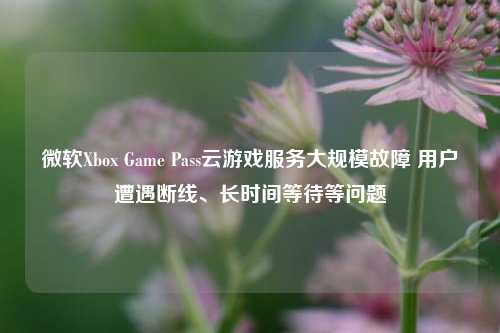 微软Xbox Game Pass云游戏服务大规模故障 用户遭遇断线、长时间等待等问题