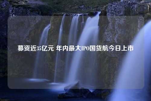 募资近35亿元 年内最大IPO国货航今日上市