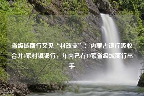 省级城商行又见“村改支”：内蒙古银行吸收合并4家村镇银行，年内已有10家省级城商行出手