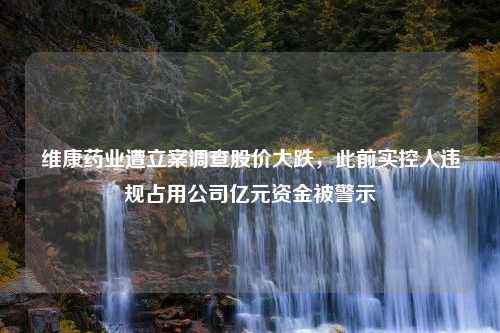 维康药业遭立案调查股价大跌，此前实控人违规占用公司亿元资金被警示