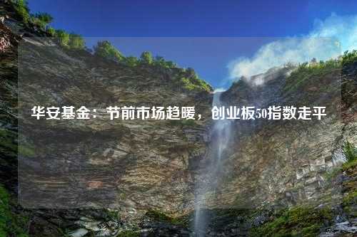 华安基金：节前市场趋暖，创业板50指数走平