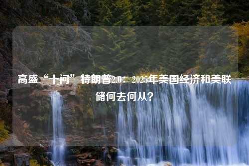 高盛“十问”特朗普2.0：2025年美国经济和美联储何去何从？