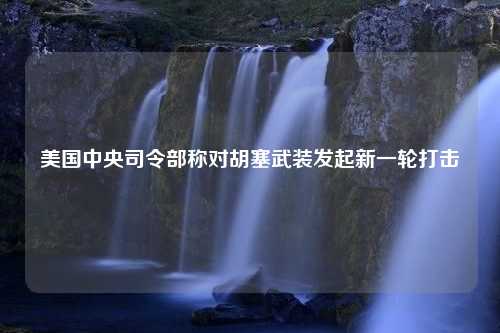 美国中央司令部称对胡塞武装发起新一轮打击