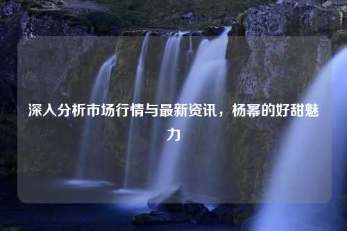 深入分析市场行情与最新资讯，杨幂的好甜魅力