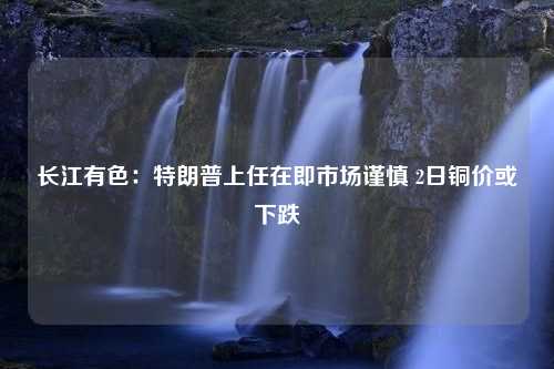 长江有色：特朗普上任在即市场谨慎 2日铜价或下跌