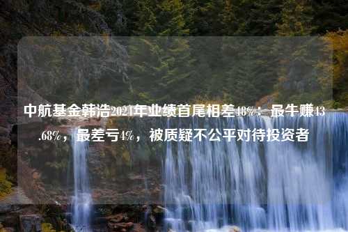 中航基金韩浩2024年业绩首尾相差48%：最牛赚43.68%，最差亏4%，被质疑不公平对待投资者