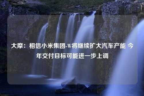 大摩：相信小米集团-W将继续扩大汽车产能 今年交付目标可能进一步上调