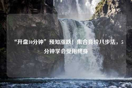 “开盘10分钟”预知涨跌！集合竞价八步法，5分钟学会受用终身