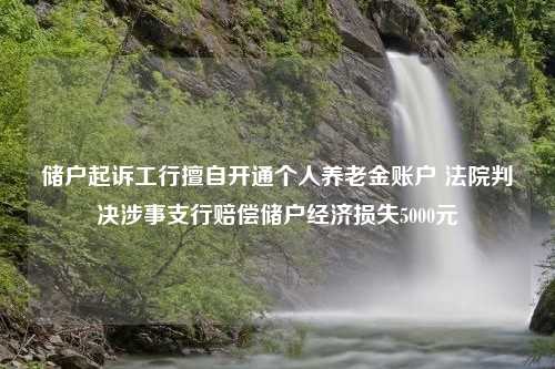 储户起诉工行擅自开通个人养老金账户 法院判决涉事支行赔偿储户经济损失5000元