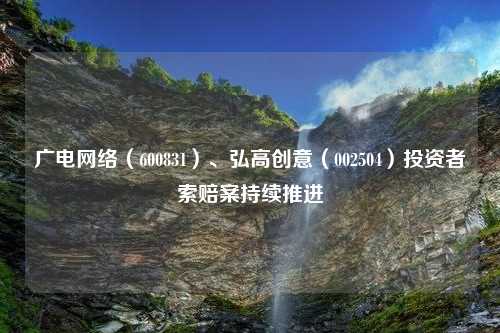 广电网络（600831）、弘高创意（002504）投资者索赔案持续推进