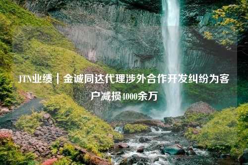 JTN业绩｜金诚同达代理涉外合作开发纠纷为客户减损4000余万