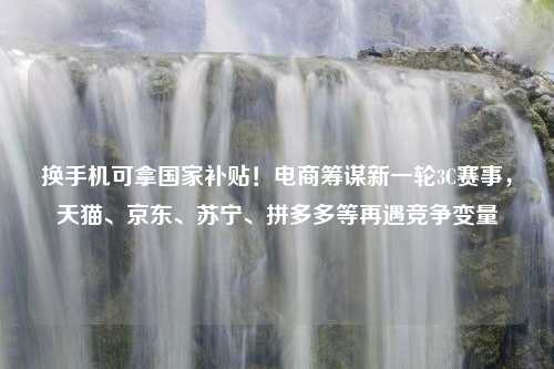 换手机可拿国家补贴！电商筹谋新一轮3C赛事，天猫、京东、苏宁、拼多多等再遇竞争变量