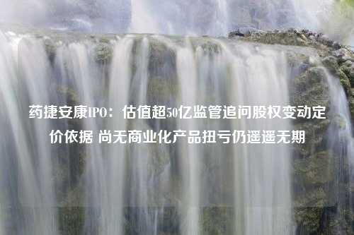 药捷安康IPO：估值超50亿监管追问股权变动定价依据 尚无商业化产品扭亏仍遥遥无期