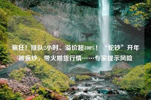 疯狂！排队2小时、溢价超100%！“蛇钞”开年被疯炒，带火期货行情……专家提示风险