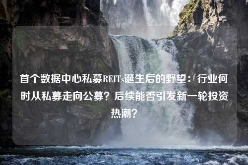 首个数据中心私募REITs诞生后的野望：行业何时从私募走向公募？后续能否引发新一轮投资热潮？