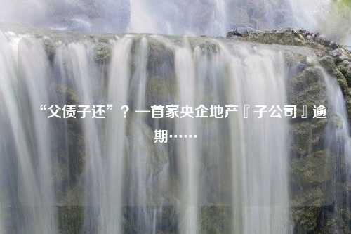 “父债子还”？—首家央企地产『子公司』逾期……