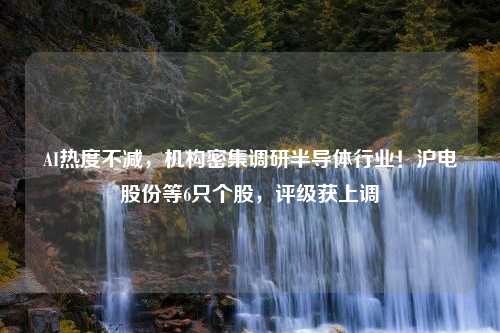 AI热度不减，机构密集调研半导体行业！沪电股份等6只个股，评级获上调