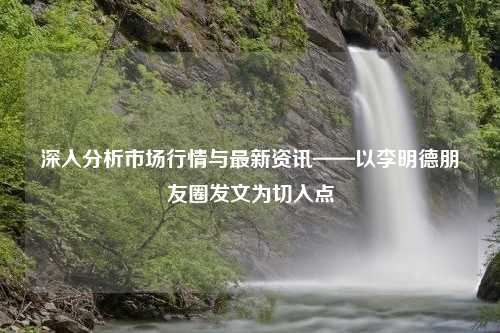 深入分析市场行情与最新资讯——以李明德朋友圈发文为切入点