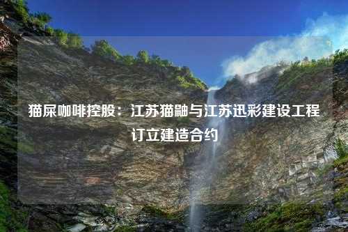 猫屎咖啡控股：江苏猫鼬与江苏迅彩建设工程订立建造合约