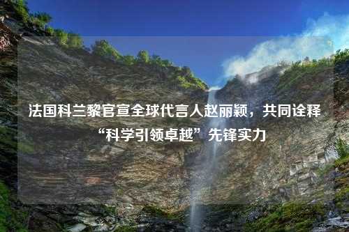 法国科兰黎官宣全球代言人赵丽颖，共同诠释“科学引领卓越”先锋实力