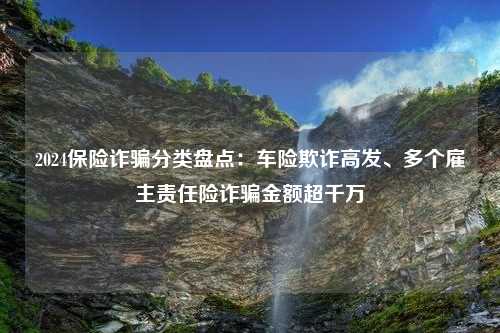 2024保险诈骗分类盘点：车险欺诈高发、多个雇主责任险诈骗金额超千万