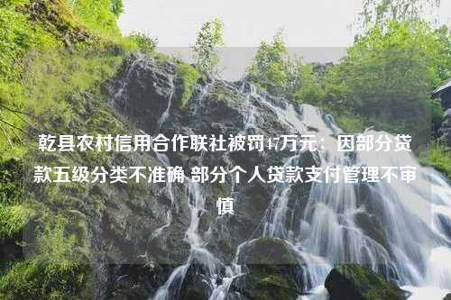 乾县农村信用合作联社被罚47万元：因部分贷款五级分类不准确 部分个人贷款支付管理不审慎