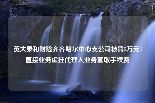 英大泰和财险齐齐哈尔中心支公司被罚5万元：直接业务虚挂代理人业务套取手续费