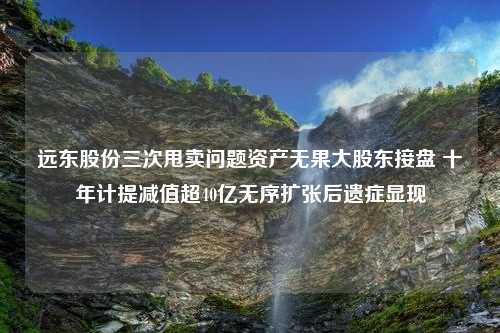 远东股份三次甩卖问题资产无果大股东接盘 十年计提减值超40亿无序扩张后遗症显现