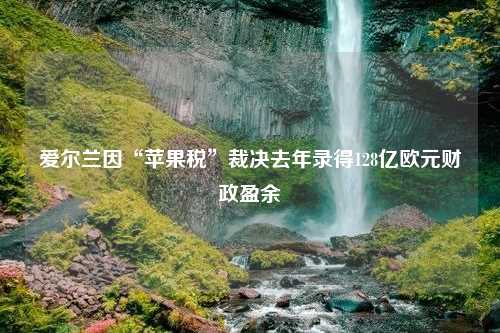 爱尔兰因“苹果税”裁决去年录得128亿欧元财政盈余