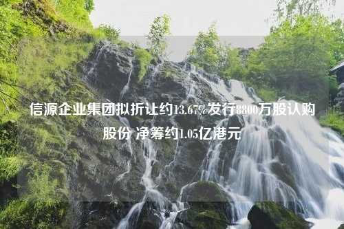 信源企业集团拟折让约13.67%发行8800万股认购股份 净筹约1.05亿港元