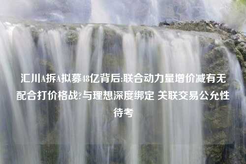 汇川A拆A拟募48亿背后:联合动力量增价减有无配合打价格战?与理想深度绑定 关联交易公允性待考