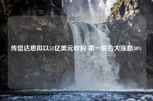 传信达思拟以51亿美元收购 第一联合大涨超30%