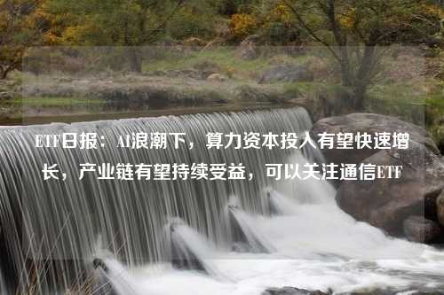 ETF日报：AI浪潮下，算力资本投入有望快速增长，产业链有望持续受益，可以关注通信ETF