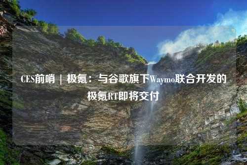 CES前哨 | 极氪：与谷歌旗下Waymo联合开发的极氪RT即将交付