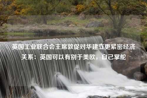 英国工业联合会主席敦促对华建立更紧密经济关系：英国可以有别于美欧，自己掌舵