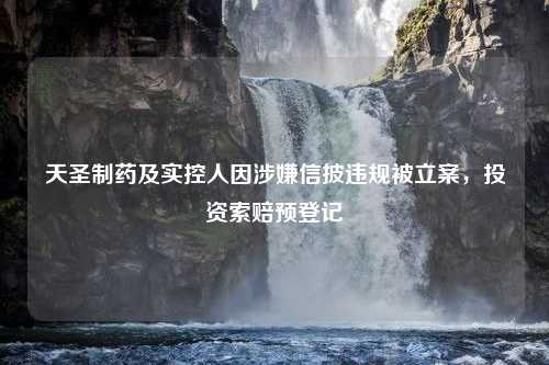 天圣制药及实控人因涉嫌信披违规被立案，投资索赔预登记