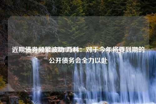 近期债券频繁波动 万科：对于今年将要到期的公开债务会全力以赴