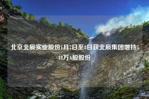 北京北辰实业股份1月7日至8日获北辰集团增持518万A股股份