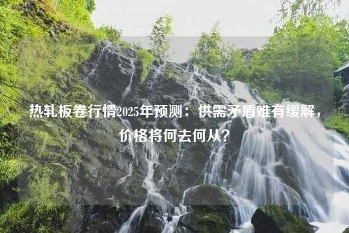 热轧板卷行情2025年预测：供需矛盾难有缓解，价格将何去何从？