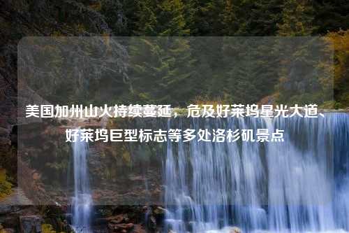 美国加州山火持续蔓延，危及好莱坞星光大道、好莱坞巨型标志等多处洛杉矶景点