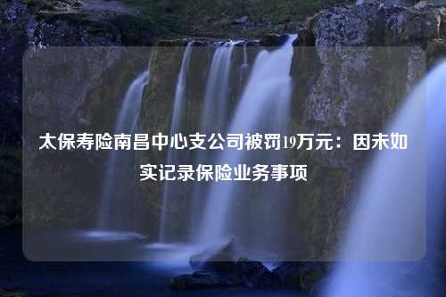 太保寿险南昌中心支公司被罚19万元：因未如实记录保险业务事项