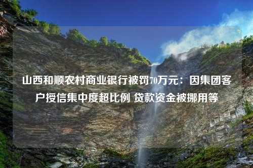 山西和顺农村商业银行被罚70万元：因集团客户授信集中度超比例 贷款资金被挪用等