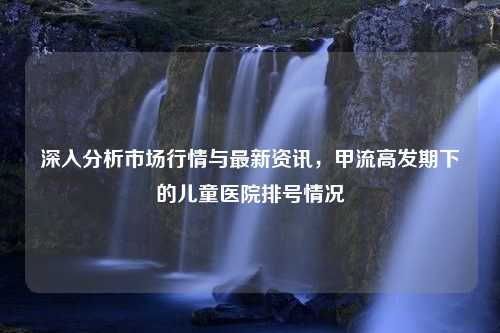 深入分析市场行情与最新资讯，甲流高发期下的儿童医院排号情况