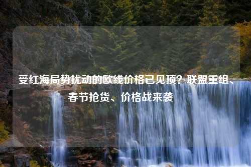 受红海局势扰动的欧线价格已见顶？联盟重组、春节抢货、价格战来袭⋯⋯